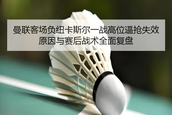曼联客场负纽卡斯尔一战高位逼抢失效原因与赛后战术全面复盘