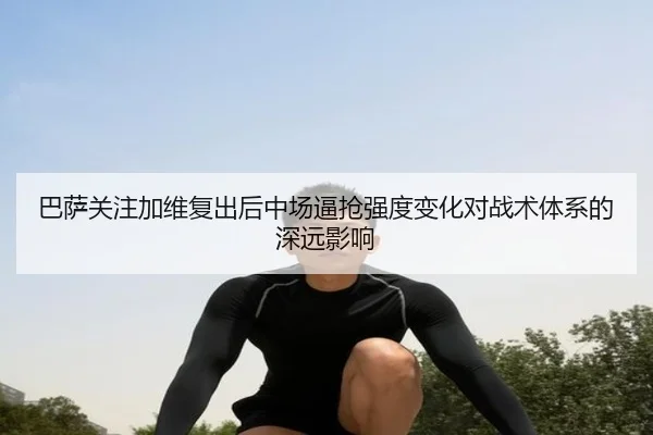巴萨关注加维复出后中场逼抢强度变化对战术体系的深远影响